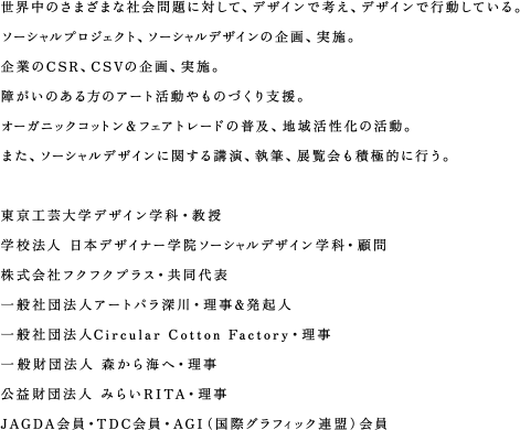 世界中のさまざまな社会問題に対して、デザインで考え、デザインで行動している。
ソーシャルプロジェクト、ソーシャルデザインの企画、実施。
企業のCSR、CSVの企画、実施。
障がいのある方のアート活動やものづくり支援。
オーガニックコットン＆フェアトレードの普及、地域活性化の活動。
また、ソーシャルデザインに関する講演、執筆、展覧会も積極的に行う。

東京工芸大学デザイン学科・教授
学校法人 日本デザイナー学院ソーシャルデザイン学科・顧問
株式会社フクフクプラス・共同代表
一般社団法人アートパラ深川・理事&発起人
一般社団法人Circular Cotton Factory・理事
一般財団法人 森から海へ・理事
公益財団法人 みらいRITA・理事
JAGDA会員・TDC会員・AGI（国際グラフィック連盟）会員